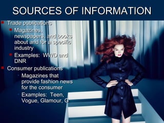 SOURCES OF INFORMATIONSOURCES OF INFORMATION
 Trade publicationsTrade publications
 Magazines,Magazines,
newspapers, and booksnewspapers, and books
about and for a specificabout and for a specific
industryindustry
 Examples: WWD andExamples: WWD and
DNRDNR
 Consumer publicationsConsumer publications
• Magazines thatMagazines that
provide fashion newsprovide fashion news
for the consumerfor the consumer
• Examples: Teen,Examples: Teen,
Vogue, Glamour, GVogue, Glamour, G
 