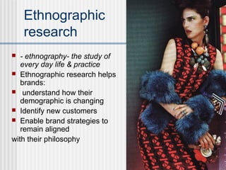 Ethnographic
research
 - ethnography- the study of
every day life & practice
 Ethnographic research helps
brands:
 understand how their
demographic is changing
 Identify new customers
 Enable brand strategies to
remain aligned
with their philosophy
 
