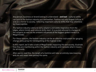 Any person, business or brand looking to understand – and lead – cultural shifts
can turn to the fashion industry as a bellwether. Fashion not only shapes culture, it
acts as a mirror to society, reflecting important cultural shifts that may otherwise
be imperceptible.
The fashion industry caters to early adopters and seeks inspiration from the
edges, where trends and cultural shifts start. It is acutely attuned to changes in
the zeitgeist as well as the ambient influences of the biggest global trends (i.e.
MegaTrends).
For these reasons, the fashion industry can be an effective instrument for gauging
change and a proxy for trendspotting of the highest order.
In this report, we’ll take a look at MegaTrends impacting life and society, illustrate
how they are manifesting within the fashion industry and translate what it means
for all brands.
After you’ve read this, the length of a hemline will take on entirely new meaning
and you will never view paisley the same. 
2
 