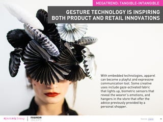 Physical assistive devices are being replaced by gestures. Gestures are thought to
be more human and haptic than tapping and swiping. Other once-visible interfaces
are now disappearing into the background, while some physical objects are
emerging to enhance the once abstract.
43
MEGATREND: TANGIBLE-INTANGIBLE
GESTURES ARE REPLACING INTERACTIONS
WITH PHYSICAL DEVICES
 