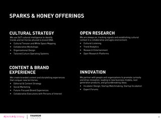 FASHION SNOOPS + SPARKS & HONEY COLLABORATION
	
  	
  
sparks & honey (www.sparksandhoney.com) is a New York--based agency with a mission to
open minds and create possibilities for brands in the now, next, and future. Employing a
disruptive marketing platform and cultural newsroom model, sparks & honey uses
a unique combination of tools, algorithms, and human insights to identify emerging cultural
trends and engage brands in relevant and meaningful conversations. sparks & honey leverages
this proprietary cultural intelligence system to deliver services in three areas for brands –
innovation, cultural insights, and content.
Fashion Snoops (www.fashionsnoops.com) is a leader in fashion trend tracking and forecasting.
Its team of 50 experts and 100 international contributors covers and reports on the latest in
apparel, accessories, beauty, home décor, culture, and more. If something is happening in the
world of fashion, Fashion Snoops is there. In addition to its subscription-based online tracking
and creative platform, Fashion Snoops partners with clients to help them develop innovative new
products, ideas, and strategies that are culturally relevant and grounded in the client’s brand
values.
Fashion Foresight is a collaboration between sparks & honey and Fashion Snoops, who came
together to create a complete view of the state of fashion as a reflection and driver of culture.
56
 