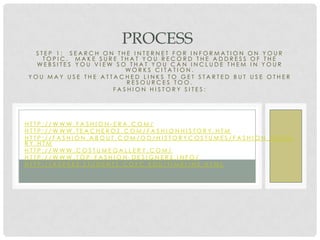PROCESS
 STEP 1: SEARCH ON THE INTERNET FOR INFORMATION ON YOUR
   TOPIC. MAKE SURE THAT YOU RECORD THE ADDRESS OF THE
  WEBSITES YOU VIEW SO THAT YOU CAN INCLUDE THEM IN YOUR
                      WORKS CITATION.
YOU MAY USE THE ATTACHED LINKS TO GET STARTED BUT USE OTHER
                      RESOURCES TOO.
                   FASHION HISTORY SITES:




HTTP://WWW.FASHION-ERA.COM/
HTTP://WWW.TEACHEROZ.COM/FASHIONHISTORY.HTM
HTTP://FASHION.ABOUT.COM/OD/HISTORYCOSTUMES/FASHION_HISTO
RY.HTM
HTTP://WWW.COSTUMEGALLERY.COM/
HTTP://WWW.TOP-FASHION-DESIGNERS.INFO/
HTTP://ASPEES.STUDENTS.COFC.EDU/TIMELINE.HTML
 