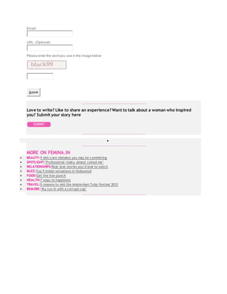 Email:
URL: (Optional)
Please enter the word you see in the image below:
Submit
Love to write? Like to share an experience? Want to talk about a woman who inspired
you? Submit your story here

MORE ON FEMINA.IN
 BEAUTY:5 skin-care mistakes you may be committing
 SPOTLIGHT:‘Professional rivalry almost ruined me’
 RELATIONSHIPS:Real love stories you’d love to watch
 BUZZ:Top 5 Indian sensations in Hollywood
 FOOD:Get the iron punch
 HEALTH:7 ways to happiness
 TRAVEL:5 reasons to visit the Amsterdam Tulip Festival 2012
 BEMORE:‘My run-in with a corrupt cop’
 