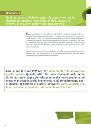 Sì.La crescita è un imperativo nell’industria del fashion e comporta l’integrazione di nuove
gamme prodotti, ad esempio, o lo sviluppo e l’espansione del proprio business. Con processi
digitali integrati e fluidi e di conseguenza con PLM GoLive, non solo aumentano efficienza
e produttività, ma risulta più semplice implementare le decisioni strategiche e dare corso
ai cambiamenti in azienda. Nello stesso momento, passando al digitale si muovono i primi
passi nella direzione della flessibilità, della collaborazione, della personalizzazione e del
networking dei dati.
Tuttavia, un processo può dirsi integrato solo se tutti i dati sono disponibili con un processo
automatizzato e non sono dipendenti da licenze singole degli strumenti specifici di reparto
come il CAD. PLM GoLive integra tutti gli strumenti.
Cosa si può fare con PLM GoLive? Implementare le innovazioni
più facilmente. Quando tutti i dati sono disponibili nella forma
richiesta, si può reagire più velocemente alle nuove tendenze del
mercato. Si possono anche implementare più semplicemente nuo-
vi modelli di business e processi innovativi, come velocizzare il
time-to-market e cooperare direttamente con i partner.
Domanda 3
Oggi un processo digitale senza soluzione di continuità,
domani un completo networking di dati, processi e
sistemi? PLM GoLive porterà vantaggi strategici?
10
 
