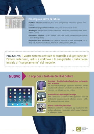 Tecnologia a prova di futuro
° Workflow integrato: dashboards/lista lavori configurabili in autonomia, gestione infor-
mazioni
° Controllo dei programmi di software come parte del processo di lavoro
° Multilingue: dialoghi/menu, reports/valutazioni, valute/pesi/dimensioni/unità; anche
cirillico e cinese
° Funzionalità complete – locali e sul web: Client Flash (Cloud), client remoti (Web/locali)
e client desktop (locali)
° Integrazione della piattaforma: ERP (ERP BOS, interfacce ad Intex, Microsoft AX, SAP e
altri), CAD, Automarker/Autocost, PIM/MAM, catalog systems, DWH, etc.
Le app per il fashion da PLM GoLiveNUOVO
Essenziale – il mobile book della collezione per la gestio-
ne e le vendite
Per aiutarvi a sfruttare ogni opportunità di business, potrete
visualizzare le collezioni sul cellulare e condividerle – in pa-
noramica o in dettaglio con foto o video.
Praticabile – il dashboard per i manager
Tutto a prima vista. La Dashboard della app mostra i vostri KPI
(indicatori di prestazione) per la collezione corrente – affida-
bili, aggiornati e sempre con voi.
Pratica – istantanee per i creativi
“Istantanee per tutto” è il motto della app Snapshot. Per foto-
grafare, collezionare e condividere tutte le idee e le ispirazio-
ni sulla vostra strada.
PLM GoLive: Il vostro sistema centrale di controllo e di gestione per
l’intera collezione, inclusi i workflow e le anagrafiche – dalla bozza
iniziale al “congelamento” del modello.
13
 