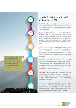 1.
2.
3.
4.
5.
6.
Le attività più importanti per il
vostro progetto CAD
Pianificazione: La prudenza è doverosa, ma lo è anche il co-
raggio. Chiunque introduca uno strumento PLM deve sapere
cosa vuole. Obiettivi, team, attività e responsabilità devono
essere ben definiti.
Registrare i processi: Il cliente è necessario! Noi offriamo
strumenti e idee, ma solo voi sapete come lavorate. Ideal-
mente voi dovreste orientarvi sul nostro processo di riferi-
mento e documentare tutto quello che fate in modo diffe-
rente (o vorreste fare in modo differente); questo renderà
più semplice per gli esperti il lavoro di sostituzione del si-
stema.
Messa a punto del sistema: la pratica è il miglior maestro.
L’esperienza ha mostrato che è meglio non installare per in-
tero il sistema PLM in una sola volta ma inserirlo step-by-
step per moduli che si integrino con i vostri processi. Questo
fornisce abbastanza tempo per soddisfare tutte le richieste
di ogni area.
Pianificazione dei dati: Cosa portate con voi? Quali dati
sono necessari, dove e come? Quali sistemi volete integrare?
E quali informazioni della scorsa collezione volete trasferire?
Tutto questo viene definito insieme ai processi. I dati etero-
genei adesso sono unificati. L’alternativa è iniziare la colle-
zione successiva con un sistema vuoto.
Test pilota: Fare insieme invece di incrociare le dita. Una
volta che i vostri utenti chiave iniziano a lavorare con il si-
stema, i risultati mostreranno rapidamente quanto buono
sia stato il lavoro di pianificazione. Sarà poi il momento dei
raffinamenti a posteriori.
Introduzione: Completa o graduale? Con un nuovo sistema
e nuovi processi (ottimizzati) bisogna dire addio alle vecchie
abitudini. Questo può essere faticoso per gli utenti. Parte
della pianificazione è dedicata a verificare se per la vostra
azienda sia meglio un’introduzione veloce o graduale.
Aumento della qualità
dei dati Assyst offre gli
strumenti per ripulire i dati
esistenti e unificare i set
di dati acquisiti in modo
eterogeneo.
15
 