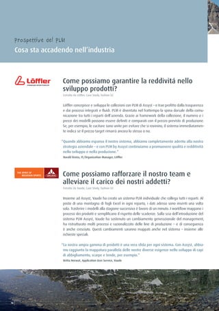 Come possiamo garantire la reddivitá nello
sviluppo prodotti?
Estratto da Löffler, Case Study, fashion 02
Löffler concepisce e sviluppa le collezioni con PLM di Assyst – e trae profitto dalla trasparenza
e dai processi integrati e fluidi. PLM è diventato nel frattempo la spina dorsale della comu-
nicazione tra tutti i reparti dell’azienda. Grazie ai framework della collezione, il numero e i
prezzi dei modelli possono essere definiti e comparati con il prezzo previsto di produzione.
Se, per esempio, le cuciture sono unite per evitare che si rovinino, il sistema immediatamen-
te indica se il prezzo target rimarrà ancora lo stesso o no.
“Quando abbiamo espanso il nostro sistema, abbiamo completamente aderito alla nostra
strategia aziendale – e con PLM by Assyst continuiamo a promuovere qualità e redditività
nello sviluppo e nella produzione.”
Harald Kroiss, IT/Organization Manager, Löffler
Come possiamo rafforzare il nostro team e
alleviare il carico dei nostri addetti?
Estratto da Vaude, Case Study, fashion 02
Insieme ad Assyst, Vaude ha creato un sistema PLM individuale che collega tutti i reparti. Al
posto di una montagna di fogli Excel in ogni reparto, i dati adesso sono inseriti una volta
sola. Trasferire i modelli alla stagione successiva è lavoro di un minuto. I workflow mappano i
processi dei prodotti e semplificano il rispetto delle scadenze. Sulla scia dell’introduzione del
sistema PLM Assyst, Vaude ha sostenuto un cambiamento generazionale del management,
ha ristrutturato molti processi e razionalizzato delle line di produzione – e di conseguenza
è anche cresciuto. Questi cambiamenti saranno mappati anche nel sistema – insieme alle
richieste speciali.
“La nostra ampia gamma di prodotti è una vera sfida per ogni sistema. Con Assyst, abbia-
mo raggiunto la mappatura parallela delle nostre diverse esigenze nello sviluppo di capi
di abbigliamento, scarpe e tende, per esempio.”
Britta Norwat, Application User Service, Vaude
Prospettive del PLM
Cosa sta accadendo nell’industria
1616
 