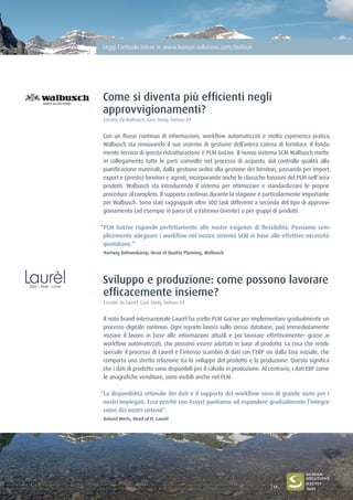 Leggi l’articolo intero in www.human-solutions.com/fashion
Come si diventa più efficienti negli
approvvigionamenti?
Estratto da Walbusch, Case Study, fashion 04
Con un flusso continuo di informazioni, workflow automatizzati e molta esperienza pratica,
Walbusch sta rinnovando il suo sistema di gestione dell’intera catena di fornitura. Il fonda-
mento tecnico di questa ristrutturazione è PLM GoLive. Il nuovo sistema SCM Walbusch mette
in collegamento tutte le parti coinvolte nel processo di acquisto, dal controllo qualità alla
pianificazione materiali, dalla gestione ordini alla gestione dei fornitori, passando per import,
export e (presto) fornitori e agenti, incorporando anche le classiche funzioni del PLM nell’area
prodotti. Walbusch sta introducendo il sistema per ottimizzare e standardizzare le proprie
procedure al completo. Il supporto continuo durante la stagione è particolarmente importante
per Walbusch. Sono stati raggruppati oltre 300 task differenti a seconda del tipo di approvvi-
gionamento (ad esempio in paesi UE o Estremo Oriente) o per gruppi di prodotti.
“PLM GoLive risponde perfettamente alle nostre esigenze di flessibilità. Possiamo sem-
plicemente adeguare i workflow nel nostro sistema SCM in base alle effettive necessità
quotidiane.”
Hartwig Bohnenkamp, Head of Quality Planning, Walbusch
Sviluppo e produzione: come possono lavorare
efficacemente insieme?
Estratto da Laurèl, Case Study, fashion 04
Il noto brand internazionale Laurèl ha scelto PLM GoLive per implementare gradualmente un
processo digitale continuo. Ogni reparto lavora sullo stesso database, può immediatamente
iniziare il lavoro in base alle informazioni attuali e poi lavorare effettivamente– grazie ai
workflow automatizzati, che possono essere adattati in base al prodotto. La cosa che rende
speciale il processo di Laurèl è l’intenso scambio di dati con l’ERP sin dalla fase iniziale, che
comporta una stretta relazione tra lo sviluppo del prodotto e la produzione. Questo significa
che i dati di prodotto sono disponibili per il calcolo in produzione. Al contrario, i dati ERP come
le anagrafiche venditore, sono visibili anche nel PLM.
“La disponibilità ottimale dei dati e il supporto del workflow sono di grande aiuto per i
nostri impiegati. Ecco perchè con Assyst puntiamo ad espandere gradualmente l’integra-
zione dei nostri sistemi”.
Roland Werfs, Head of IT, Laurèl
17
 
