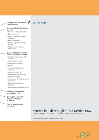 Come gestiamo attualmente
i nostri processi?
Cosa dovrebbe fare PLM GoLive
per noi?
° Accorciare i tempi di sviluppo
° Evitare gli errori
° Evitare l’inserimento di dati
ridondanti
° Fornire trasparenza
° Rendere la pianificazione più
efficace
° Migliorare comunicazione e
informazione
Quali possibilità tecniche e fun-
zionali sono le nostre priorità?
° Pianificazione strategica delle
collezioni
° Gestione delle attività
° Gestione del workflow
° Calcolo
° Anagrafiche, lista pezzi e
materiali
° Gestione di dati e files
° Informazioni sullo status quo
° Workflow unificato
° Automazione di fasi del processo
individuali
° Integrazione flessibile di
tutti i siti
° Integrazione flessibile dei partner
Quale area sarebbe ideale
per introdurre PLM?
Quali reparti e sistemi IT
vogliamo collegare a
PLM GoLive?
Fissa un appuntamento
con Assyst!
Le tue note :
Saremo lieti di consigliarti sul Fashion PLM.
Sistemi Assyst srl, +39 02 9376921, contact.it@assyst.de, www.assyst.it
Sistemi Assyst è un’azienda di Human Solutions Group.
19
 