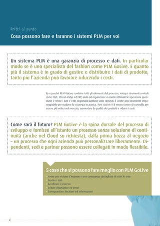 Dritti al punto
Cosa possono fare e faranno i sistemi PLM per voi
° Avere una visione d’insieme e una conoscenza dettagliata di tutte le aree
° Gestire i dati
° Accelerare i processi
° Evitare ridondanze ed errori
° Salvaguardare decisioni ed informazioni
5cosechesipossonofaremeglioconPLMGoLive
Ecco perché PLM GoLive combina tutti gli elementi del processo, integra strumenti centrali
come CAD, 3D con Vidya ed ERP, aiuta ad organizzare in modo ottimale le operazioni quoti-
diane e rende i dati e i file disponibili laddove sono richiesti. È anche uno strumento impa-
reggiabile per tradurre la strategia in pratica. PLM GoLive è il vostro centro di controllo per
essere più veloci nel mercato, aumentare la qualità dei prodotti e ridurre i costi.
Un sistema PLM è una garanzia di processo e dati. In particolar
modo se è uno specialista del fashion come PLM GoLive. E quanto
più il sistema è in grado di gestire e distribuire i dati di prodotto,
tanto più l’azienda può lavorare riducendo i costi.
Come sarà il futuro? PLM GoLive è la spina dorsale del processo di
sviluppo e fornisce all’istante un processo senza soluzione di conti-
nuità (anche nel Cloud su richiesta), dalla prima bozza al negozio
– un processo che ogni azienda può personalizzare liberamente. Di-
pendenti, sedi e partner possono essere collegati in modo flessibile.
4
 