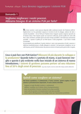 Domande chiave: Cosa devono raggiungere i sistemi PLM
Domanda 1
Vogliamo migliorare i nostri processi.
Abbiamo bisogno di un sistema PLM per farlo?
Sì. Come saranno i vostri processi dipende dalle condizioni iniziali. Ma l’industria dell’ab-
bigliamento in sè ha particolari esigenze in termini di cicli di sviluppo, volume dei dati e
varianti di prodotto – ed un PLM per il fashion deve mappare queste esigenze speciali con
il minimo sforzo. Non importa quale sia il percorso utilizzato, perché quello che conta alla
fine è dare al cliente i prodotti giusti nel minor tempo possibile e nel modo più conveniente
possibile – e questo è quello per cui PLM GoLive è stato progettato – e per farlo in modo
eccezionale.
Un prerequisito per pianificare il vostro sistema è avere una panoramica di tutti i processi e
della loro standardizzazione a livello allargato in azienda. È un’operazione complessa, ma ne
vale la pena, perché l’ottimizzazione dei processi avviene in buona parte già da sola in seguito.
Cosa si può fare con PLM GoLive? Rilassarsi di più durante lo sviluppo e
la produzione! Quando tutto è a portata di mano, si può lavorare me-
glio e questo è più evidente nella fase iniziale di un sistema di nuova
introduzione; i sistemi di gestione possono portare ad una riduzione
fino al 50 % degli errori di processo. Giga study: Impatto economico totale dello sviluppo prodotti collaborativo
Nel lavoro quotidiano, il cambiamento è l’unica costante, quindi scegliere il giusto
sistema è particolarmente importante. Il vostro sistema dovrebbe
° mappare in modo flessibile strutture e cambiamenti
° adattare i workflow con il minimo sforzo di programmazione
° avere un portofolio di funzioni standard il più ampio possibile
° avere costi di esercizio e di manutenzione il più bassi possibile
° essere aperto all’integrazione di tecnologie future per impostazione predefinita
Quindi come scegliere un sistema?
6
 