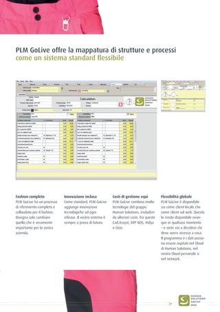 Fashion completo
PLM GoLive ha un processo
di riferimento completo e
collaudato per il fashion.
Bisogna solo cambiare
quello che è veramente
importante per la vostra
azienda.
Innovazione inclusa
Come standard, PLM GoLive
aggiunge innovazioni
tecnologiche ad ogni
release. Il vostro sistema è
sempre a prova di futuro.
Costi di gestione equi
PLM GoLive combina molte
tecnologie del gruppo
Human Solutions, escluden-
do ulteriori costi. Tra queste
Cad.Assyst, ERP BOS, Vidya
e iSize.
Flessibilitá globale
PLM GoLive è disponibile
sia come client locale che
come client sul web. Questo
lo rende disponibile ovun-
que in qualsiasi momento
– e siete voi a decidere chi
deve avere accesso a cosa.
Il programma e i dati posso-
no essere ospitati nel Cloud
di Human Solutions, nel
vostro Cloud personale o
nel network.
PLM GoLive offre la mappatura di strutture e processi
come un sistema standard flessibile
7
 