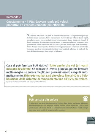 Domanda 2
Onestamente – il PLM davvero rende più veloci,
produttivi ed economicamente più efficienti?
Sì – eccome! PLM GoLive è in grado di automatizzare i processi e raccogliere i dati giusti per
la fase di lavoro successiva. Non è più necessario inserire i dati più volte nei diversi reparti,
compilare reports e cercare costantemente le informazioni. Questo alleggerisce i carichi di
lavoro e consente di risparmiare tempo e denaro. La panoramica fornisce trasparenza nella
pianificazione e nella valutazione dei costi. Ma si può fare ancora di più. Se lo desiderate, i
fattori chiave di recupero costi e obiettivi di vendita possono essere il file rouge durante tutto
il processo, usando le informazioni derivanti dal framework della collezione- in modo tale che
tutti gli obiettivi strategici siano sempre in bella vista.
Cosa si può fare con PLM GoLive? Tutto quello che voi (e i vostri
mercati) desiderate. Se conoscete i vostri processi, potete lavorare
molto meglio – e ancora meglio se i processi fossero eseguiti auto-
maticamente. Il time-to-market sarà più veloce fino al 40 % e l’ela-
borazione delle richieste di cambiamento fino all’85 % più veloce.	
Giga study: Impatto economico totale dello sviluppo prodotti collaborativo
PLM GoLive si può usare direttamente dal Fashion Cloud GoLive (da Human Solutions o
internamente) e/o i dati dei propri prodotti possono essere ospitati nel Cloud. I nuovi
utenti devono solo essere attivati e i cambiamenti nel sistema PLM sono visibili dal login
successivo, senza perdite di tempo per altre procedure.
PLM ancora più veloce
8
 