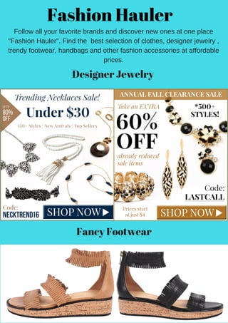 Fashion Hauler
Follow all your favorite brands and discover new ones at one place
"Fashion Hauler". Find the  best selection of clothes, designer jewelry ,
trendy footwear, handbags and other fashion accessories at affordable
prices.
Designer Jewelry
Fancy Footwear
 