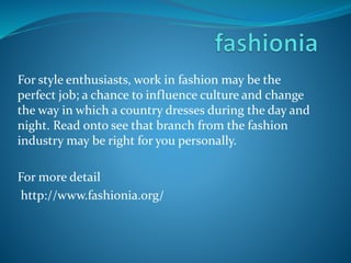 For style enthusiasts, work in fashion may be the
perfect job; a chance to influence culture and change
the way in which a country dresses during the day and
night. Read onto see that branch from the fashion
industry may be right for you personally.
For more detail
http://www.fashionia.org/
 