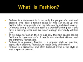  Fashion is a statement it is not only for people who are well
dressed, who have a fashion sense or who can make-up well
fashion is for those people who can talk smartly and stand smartly.
 Of course being fashionable itself is a wonderful thing but if you
have a dressing sense and are smart enough everybody will like
you.
 If we move to fashion then its not only that fair people can be
fashionable there are 100’s of people who are dark skinned and
are extremely fashionable.
 Fashion is a passion. Fashion is a popular style or practice,
especially in clothing, footwear, makeup, body or furniture.
 Fashion is a distinctive and often habitual trend in the style in
which a person dresses.
 