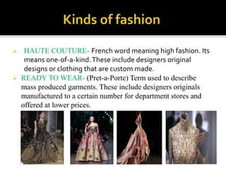  HAUTE COUTURE- French word meaning high fashion. Its
means one-of-a-kind.These include designers original
designs or clothing that are custom made.
 READY TO WEAR- (Pret-a-Porte) Term used to describe
mass produced garments. These include designers originals
manufactured to a certain number for department stores and
offered at lower prices.
 
