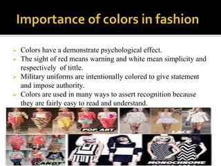  Colors have a demonstrate psychological effect.
 The sight of red means warning and white mean simplicity and
respectively of tittle.
 Military uniforms are intentionally colored to give statement
and impose authority.
 Colors are used in many ways to assert recognition because
they are fairly easy to read and understand.
 