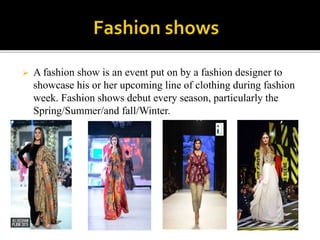  A fashion show is an event put on by a fashion designer to
showcase his or her upcoming line of clothing during fashion
week. Fashion shows debut every season, particularly the
Spring/Summer/and fall/Winter.
 