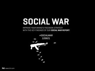 SOCIAL WAR
               Improve your brand’s Facebook strategy 
               with the key findings of our Social War report!

                               #Socialwar
                                 120621

                                 socIaLWar




www.iizt.com
 