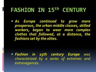 FASHION IN 15th CENTURY
 As Europe continued to grow more
prosperous, the urban middle classes, skilled
workers, began to wear more complex
clothes that followed, at a distance, the
fashions set by the elites.
 Fashion in 15th century Europe was
characterized by a series of extremes and
extravagances.
 
