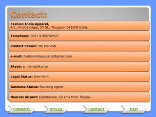 Contact:
Fashion India Apparel,
4/1, Vinoba nagar, 3rd St., Tiruppur- 641608 India.
Telephone: 0091 9789709507
Contact Person: Mr. Mahesh
e-mail: fashionindiaapparel@gmail.com
Skype: e_maheshkumar
Legal Status: Own Firm

Business Status: Sourcing Agent
Nearest Airport: Coimbatore, 50 kms from Tirupur

COMPANY

STYLES

CONTACT

EXIT

 