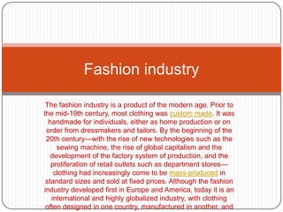 The fashion industry is a product of the modern age. Prior to the mid-19th century, most clothing was custom made. It was handmade for individuals, either as home production or on order from dressmakers and tailors. By the beginning of the 20th century—with the rise of new technologies such as the sewing machine, the rise of global capitalism and the development of the factory system of production, and the proliferation of retail outlets such as department stores—clothing had increasingly come to be mass-produced in standard sizes and sold at fixed prices. Although the fashion industry developed first in Europe and America, today it is an international and highly globalized industry, with clothing often designed in one country, manufactured in another, and sold world-wide. Fashion industry 