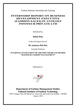 Fashion Industry Internship and Training
INTERNSHIP REPORT ON BUSINESS
DEVELOPMENT EXECUTIVE
(FASHION SALES) IN AVOLOGI
INFOTECH PRIVATE LTD
Submitted by:
Rahul Hela
Under the Supervision of:
Dr.Anannya Deb Roy
Assistant Professor
IN PARTIAL FULFILLMENT OF THE POST GRADUATE DEGREE
"MASTER OF FASHION MANAGEMENT"
Submitted to:-
Department of Fashion Management Studies
National Institute of Fashion Technology
NIFT Campus, Plot-3B, Block-LA, Sector III, Salt Lake City Kolkata - 700 098
August, 2016
 