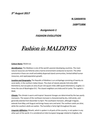 3rd
August 2017
N.SARANYA
16BFT1006
Assignment-1
FASHION EVOLUTION
Fashion in MALDIVES
Culture Name: Maldivian
Identification: The Maldives is one of the world's poorest developing countries. The main
natural resources are fisheries and a marine environment conducive to tourism. The other
constraints it faces are small and widely dispersed island communities, limited skilled human
resources, and rapid population growth.
Location and Geography: The Republic of Maldives is an archipelago consisting of twenty-six
coral atolls, in the northern Indian Ocean. The chain of islands extends 510 miles (820
kilometers), but occupies an area of just 116 square miles (300 square kilometers), roughly 1.5
times the size of Washington D.C. The closest neighbors are India and Sri Lanka. The capital is
Malé.
Climate: The climate is warm and tropical. Seasonal changes are determined by the two yearly
monsoons. The season of the northeast monsoon is characterized by dry, mild winds, and
generally extends from December to April. The southwest monsoon, although irregular,
extends from May until August and brings heavy rains and wind. The northern atolls are drier,
while the southern atolls are wetter. The humidity is fairly high throughout the year.
Linguistic Affiliation: Dhivehi, which is spoken in all parts of the country, is not spoken in any
other part of the world. It is considered an Indo-European language related to Singhala, the
 
