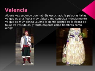 Alguna vez supongo que habréis escuchado la palabras fallas
ya que es una fiesta muy típica y mu conocida mundialmente
ya que es muy bonita .Bueno la gente cuando es la época de
fallas va vestida así y tanto mujeres como hombres como
niñ@s
 