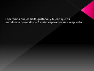 Esperemos que os halla gustado, y bueno que os
mandamos besos desde España esperamos una respuesta
 