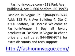 Fashioninvogue.com - 118 Park Ave
Building 4, Ste C, 600 Seaford, DE 19973
Fashion in Vogue Ph: 1(844)898-9742
Add: 118 Park Ave Building 4, Ste C,
#600 Seaford, DE 19973: Welcome to
FashioninVogue ! Buy all luxury
products at Fashion in Vogue in cheap
price and call us at 844-898-9742 for
extra discounts and tech support.
http://fashioninvogue.com/
 