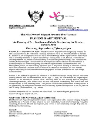FOR IMMEDIATE RELEASE                                 Contact: Courtney Bolden
September 12, 2011                                             Senior Publicist, XO PR
                                                               courtney@xopublicrelations.com

               The Miss Newark Pageant Presents the 1st Annual
                            FASHION IS ART FESTIVAL
     An Evening of Art, Fashion and Music Celebrating the Greater
                             Newark Area
                      Thursday, September 29th from 5-10pm
Newark, NJ – September 12, 2011 – The Miss Newark Pageant Committee proudly presents the
first annual Fashion is Art Festival on Thursday, September 29th at the Prudential Center in Newark,
NJ. Fashion is Art is designed to unite the city of Newark through artistic expression and creativity as
well as encourage attendees to explore one of today's leading forms of art, fashion. “Fashion is an
amazing art form, the process in which clothing is made is truly extraordinary,” says Fashion is Art
Director, Catherine Payne. “Research shows that organized artistic activities have been shown to
positively impact the community giving residents an experience that would enrich their lives.
Through this festival, we hope to bring a positive light to the fashion industry in a manner that has
never been channeled.” Proceeds from the Fashion is Art Festival will benefit the Miss Newark
Pageant scholarship, which is awarded annually to pageant winners, participants and local college
bound residents.

Fashion is Art kicks off at 5pm with a collection of live fashion displays, sewing stations, interactive
learning exhibits and live entertainment for all ages. At 7pm, the star-studded red carpet begins,
followed by an extravagant fashion show featuring local up and coming fashion designers.
Diamonnique Lassiter, Miss Newark 2010 will host this fashion filled evening with Hot 97 and New
Jersey's own DJ Wallah providing music. “This festival will honor the fashion lover in everyone and is
an opportunity for everyone to discover new and exciting aspects about fashion as an art form as
well as today's fashion trends,” say Lassiter.

For more information on The Fashion is Art Festival and Miss Newark Pageant, please visit
missnewark.org and majestyloft.com.

ABOUT THE MISS NEWARK PAGENT COMMITTEE
The Miss Newark Pageant is a philanthropic and social organization with a focus on bringing change to
our to the city of Newark. We take pride in our core curriculum, which involves teaching youngsters
leadership, teamwork, life-skill development, and service to our community through deep and fun-
filled experimental learning.

Contact:
Catherine Payne                                             Courtney Bolden
Executive Director, Miss Newark Pageant                     Senior Publicist, XO PR
212.863.9614                                                courtney@xopublicrelations.com
 