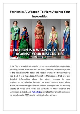 Fashion Is A Weapon To Fight Against Your
Insecurities
Kube City is a website that offers comprehensive information about
your city, Noida. From the best retailers, dealers, and marketplaces
to the best discounts, deals, and special events, the Kube directory
has it all. It is a hyperlocal Informative Marketplace that provides
detailed information about the street vendors in your
neighbourhood, whether they are chai walas, samosa walas, chaat
walas, or any other type of street vendor who operates on the busy
streets of Noida and feeds the stomachs of their children and
families on a daily basis. Kube City promotes their small businesses
via social media, SMS, and a variety of other venues.
 