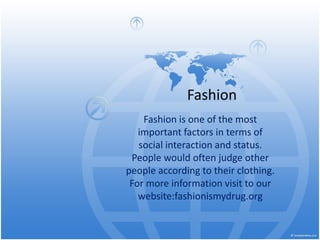 Fashion
Fashion is one of the most
important factors in terms of
social interaction and status.
People would often judge other
people according to their clothing.
For more information visit to our
website:fashionismydrug.org
 