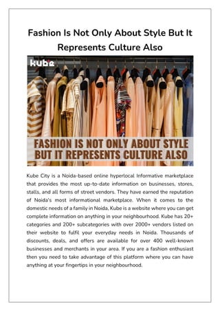 Fashion Is Not Only About Style But It
Represents Culture Also
Kube City is a Noida-based online hyperlocal Informative marketplace
that provides the most up-to-date information on businesses, stores,
stalls, and all forms of street vendors. They have earned the reputation
of Noida's most informational marketplace. When it comes to the
domestic needs of a family in Noida, Kube is a website where you can get
complete information on anything in your neighbourhood. Kube has 20+
categories and 200+ subcategories with over 2000+ vendors listed on
their website to fulfil your everyday needs in Noida. Thousands of
discounts, deals, and offers are available for over 400 well-known
businesses and merchants in your area. If you are a fashion enthusiast
then you need to take advantage of this platform where you can have
anything at your fingertips in your neighbourhood.
 