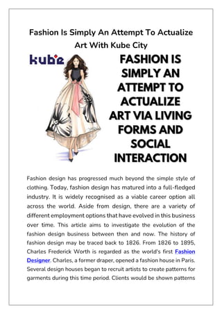 Fashion Is Simply An Attempt To Actualize
Art With Kube City
Fashion design has progressed much beyond the simple style of
clothing. Today, fashion design has matured into a full-fledged
industry. It is widely recognised as a viable career option all
across the world. Aside from design, there are a variety of
different employment options that have evolved in this business
over time. This article aims to investigate the evolution of the
fashion design business between then and now. The history of
fashion design may be traced back to 1826. From 1826 to 1895,
Charles Frederick Worth is regarded as the world's first Fashion
Designer. Charles, a former draper, opened a fashion house in Paris.
Several design houses began to recruit artists to create patterns for
garments during this time period. Clients would be shown patterns
 