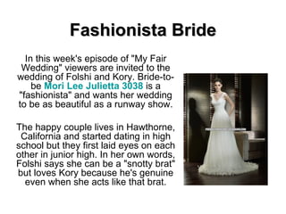 Fashionista Bride In this week's episode of &quot;My Fair Wedding&quot; viewers are invited to the wedding of Folshi and Kory. Bride-to-be  Mori Lee  Julietta  3038  is a &quot;fashionista&quot; and wants her wedding to be as beautiful as a runway show. The happy couple lives in Hawthorne, California and started dating in high school but they first laid eyes on each other in junior high. In her own words, Folshi says she can be a &quot;snotty brat&quot; but loves Kory because he's genuine even when she acts like that brat. 