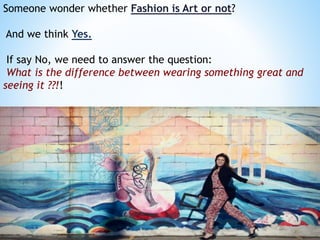 Someone wonder whether Fashion is Art or not?
And we think Yes.
If say No, we need to answer the question:
What is the difference between wearing something great and
seeing it ??!!
 
