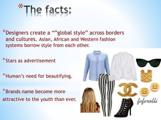 *
*Designers create a “”global style” across borders
and cultures. Asian, African and Western fashion
systems borrow style from each other.
*Stars as advertisement
*Human’s need for beautifying.
*Brands name become more
attractive to the youth than ever.
 