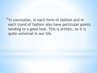 *In conclusion, in each form of fashion and in
each trend of fashion also have particular points
tending to a good look. This is artistic, so it is
quite universal in our life.
 