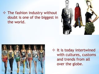  The fashion industry without
doubt is one of the biggest in
the world.
 It is today intertwined
with cultures, customs
and trends from all
over the globe.
 