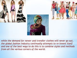 while the demand for newer and trendier clothes will never go out,
the global fashion industry continually attempts to re-invent itself
and one of the best ways to do this is to combine styles and methods
from all the various corners of the world.
 