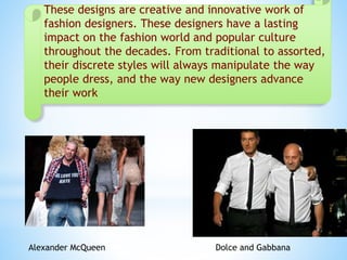 These designs are creative and innovative work of
fashion designers. These designers have a lasting
impact on the fashion world and popular culture
throughout the decades. From traditional to assorted,
their discrete styles will always manipulate the way
people dress, and the way new designers advance
their work
Dolce and GabbanaAlexander McQueen
 