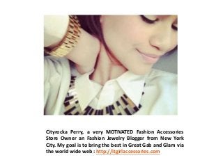 Cityrocka Perry, a very MOTIVATED Fashion Accessories
Store Owner an Fashion Jewelry Blogger from New York
City. My goal is to bring the best in Great Gab and Glam via
the world wide web : http://itgirlaccessories.com
 
