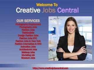 Creative Jobs Central 
Welcome To 
http://www.creativejobscentral.com 
OUR SERVICES 
Photography Employment 
Photography Jobs 
Fashion Jobs 
Fashionjobs 
Design Fashion Jobs 
Fashion Jobs NYC 
Fashion Jobs In New York 
Fashion Internships In NYC 
Animation Jobs 
Architectural Jobs 
Makeup Jobs 
Modeling Job 
Museum Jobs  
