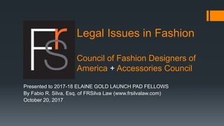 Legal Issues in Fashion
Council of Fashion Designers of
America + Accessories Council
Presented to 2017-18 ELAINE GOLD LAUNCH PAD FELLOWS
By Fabio R. Silva, Esq. of FRSilva Law (www.frsilvalaw.com)
October 20, 2017
 