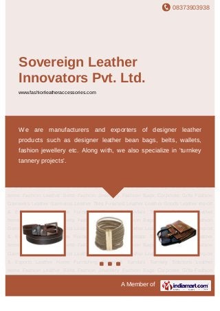 08373903938
A Member of
Sovereign Leather
Innovators Pvt. Ltd.
www.fashionleatheraccessories.com
Fashion Leather Belts Fashion Jewellery Fashion Bags Corporate Gifts Fashion
Garments Leather Garments Leather Tiles Finished Leather Leather Goods Leather Import
& Exports Leather Home Furnishing Shoes & Sandals Turnkey Solutions Leather
Items Fashion Leather Belts Fashion Jewellery Fashion Bags Corporate Gifts Fashion
Garments Leather Garments Leather Tiles Finished Leather Leather Goods Leather Import
& Exports Leather Home Furnishing Shoes & Sandals Turnkey Solutions Leather
Items Fashion Leather Belts Fashion Jewellery Fashion Bags Corporate Gifts Fashion
Garments Leather Garments Leather Tiles Finished Leather Leather Goods Leather Import
& Exports Leather Home Furnishing Shoes & Sandals Turnkey Solutions Leather
Items Fashion Leather Belts Fashion Jewellery Fashion Bags Corporate Gifts Fashion
Garments Leather Garments Leather Tiles Finished Leather Leather Goods Leather Import
& Exports Leather Home Furnishing Shoes & Sandals Turnkey Solutions Leather
Items Fashion Leather Belts Fashion Jewellery Fashion Bags Corporate Gifts Fashion
Garments Leather Garments Leather Tiles Finished Leather Leather Goods Leather Import
& Exports Leather Home Furnishing Shoes & Sandals Turnkey Solutions Leather
Items Fashion Leather Belts Fashion Jewellery Fashion Bags Corporate Gifts Fashion
Garments Leather Garments Leather Tiles Finished Leather Leather Goods Leather Import
& Exports Leather Home Furnishing Shoes & Sandals Turnkey Solutions Leather
Items Fashion Leather Belts Fashion Jewellery Fashion Bags Corporate Gifts Fashion
We are manufacturers and exporters of designer leather
products such as designer leather bean bags, belts, wallets,
fashion jewellery etc. Along with, we also specialize in 'turnkey
tannery projects'.
 