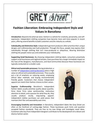 Fashion Liberation: Embracing Independent Style and
Values in Barcelona
Introduction: Beyond only what we wear, fashion is a vehicle for creativity, personality, and self-
expression. Independent clothing companies have become more and more popular in recent
years, offering several benefits to both customers and the industry as a whole.
Individuality and Distinctive Style: Independent garment producers often prioritize their unique
designs and craftsmanship over bulk production. Through this focus, people may express their
individuality through clothing that isn't mass-produced or ubiquitous. Wearing distinctive
clothing lets people notice you and celebrates your individuality.
Supporting Small Businesses: By choosing independent clothing labels, consumers proactively
support small businesses and regional artisans. Every purchase has a larger immediate impact on
the lives of the designers, manufacturers, and local communities because these businesses are
typically conducted on a smaller scale.
Ethical and Sustainable processes: During production, a
number of independent clothing Barcelona place a high
value on ethical and sustainable processes. They usually
put a lot of emphasis on reducing waste, employing
ethical labor methods, and buying environmentally
friendly goods. Customers that choose independent
apparel can match their fashion choices to their values.
Superior Craftsmanship: Barcelona's independent
fashion labels usually prioritize quality above quantity.
Since these firms value workmanship, meticulous
attention to detail, and a passion for what they do, they
usually produce sturdy, long-lasting apparel.
Independent clothes purchases can yield pieces that
maintain their flair and wearability over time.
Encouraging Creativity and Innovation: In Barcelona, independent labels like Grey Street are
often at the forefront of cutting-edge fashion. These businesses push limits and question
accepted fashion standards. They are free to try new things and investigate novel ideas.
Customers who buy from independent designers contribute to the development of a vibrant and
diverse fashion sector.
 