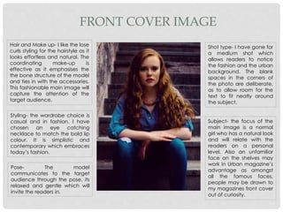 FRONT COVER IMAGE
Hair and Make up- I like the lose
curls styling for the hairstyle as it
looks effortless and natural. The
coordinating make-up is
effective as it emphasises the
the bone structure of the model
and ties in with the accessories.
This fashionable main image will
capture the attention of the
target audience.
Styling- the wardrobe choice is
casual and in fashion. I have
chosen an eye catching
necklace to match the bold lip
colour. It is simplistic and
contemporary which embraces
today’s fashion.
Pose- The model
communicates to the target
audience through the pose, its
relaxed and gentle which will
invite the readers in.
Subject- the focus of the
main image is a normal
girl who has a natural look
and will relate with the
readers on a personal
level. Also an unfamiliar
face on the shelves may
work in Urban magazine’s
advantage as amongst
all the famous faces,
people may be drawn to
my magazines front cover
out of curiosity.
Shot type- I have gone for
a medium shot which
allows readers to notice
the fashion and the urban
background. The blank
spaces in the corners of
the photo are deliberate,
as to allow room for the
text to fit neatly around
the subject.
 